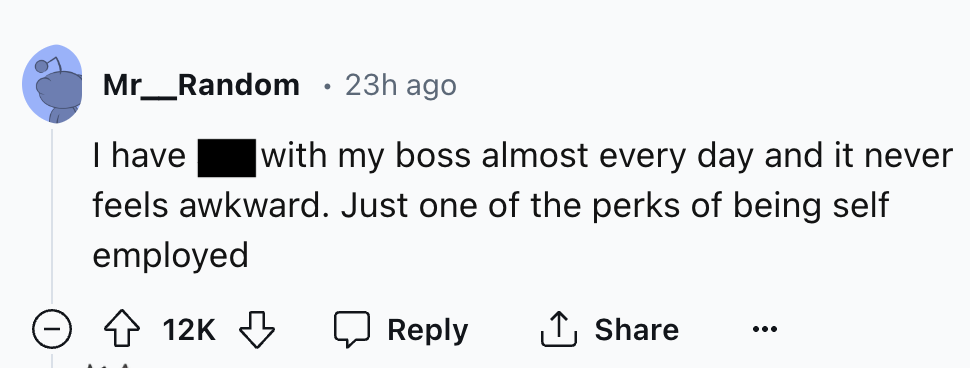 number - Mr_Random 23h ago I have . with my boss almost every day and it never feels awkward. Just one of the perks of being self employed 12K